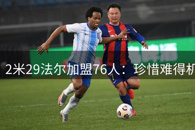 2米29法尔加盟76人：珍惜难得机遇，期待与布朗再续前缘